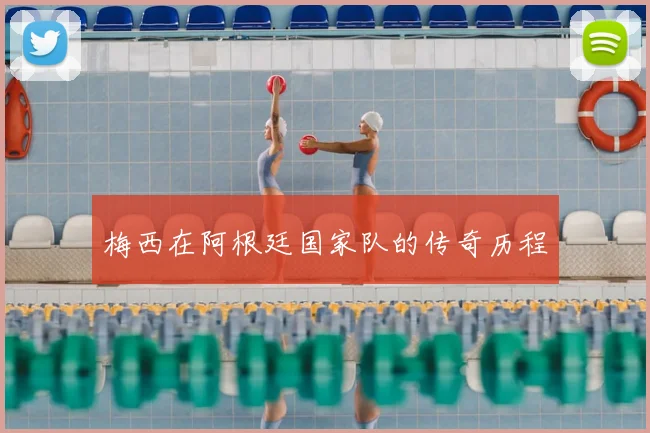 梅西在阿根廷国家队的传奇历程