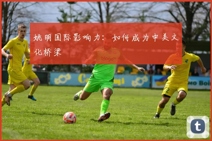 姚明国际影响力:如何成为中美文化桥梁