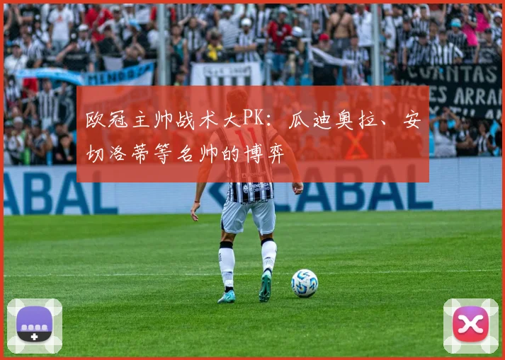 欧冠主帅战术大PK:瓜迪奥拉、安切洛蒂等名帅的博弈