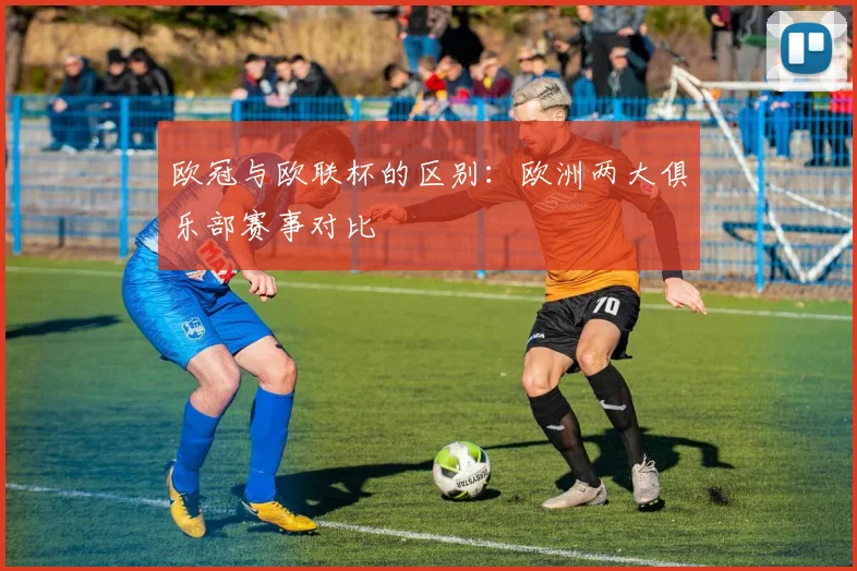 欧冠与欧联杯的区别：欧洲两大俱乐部赛事对比