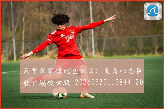 西甲国家德比全记录：皇马vs巴萨经典战役回顾_20260523113844_20260703181851
