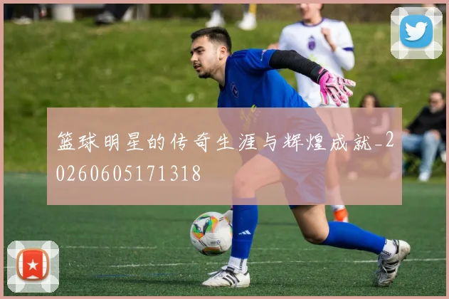 篮球明星的传奇生涯与辉煌成就_20260605171318
