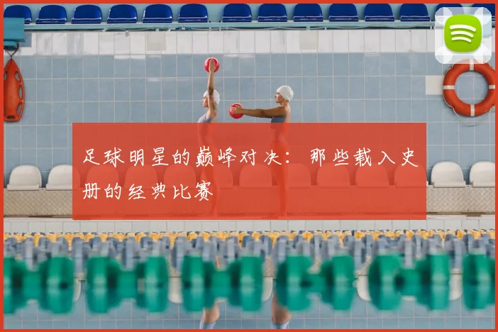 足球明星的巅峰对决:那些载入史册的经典比赛