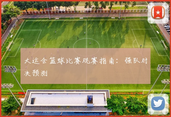 大运会篮球比赛观赛指南:强队对决预测