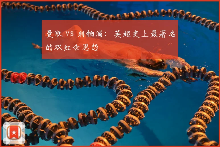 曼联 vs 利物浦：英超史上最著名的双红会恩怨