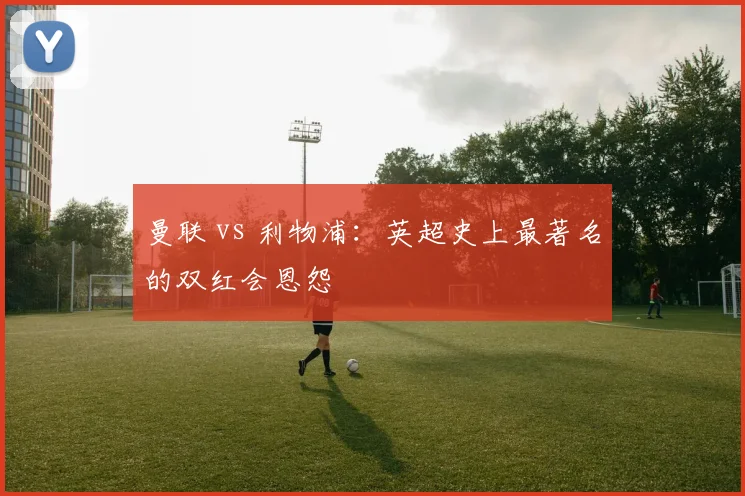 曼联 vs 利物浦：英超史上最著名的双红会恩怨