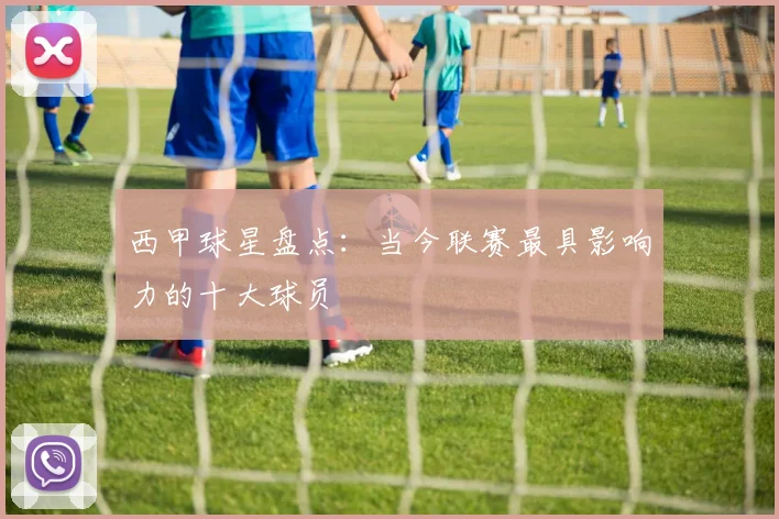 西甲球星盘点：当今联赛最具影响力的十大球员
