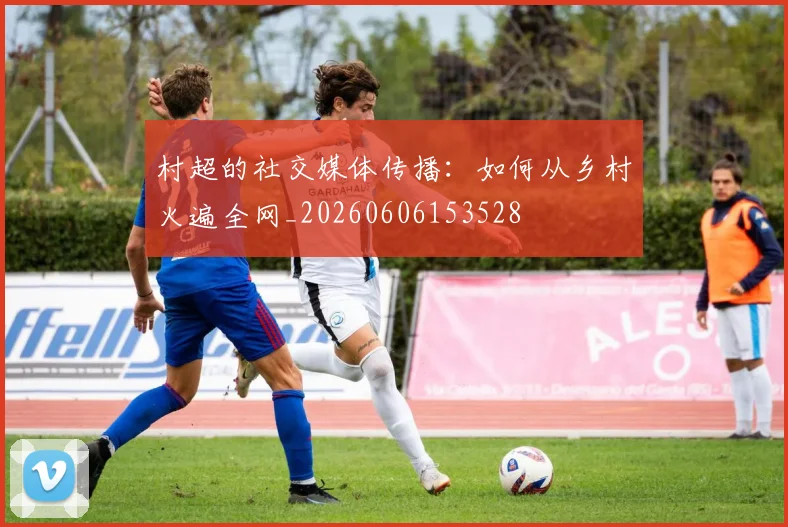 村超的社交媒体传播：如何从乡村火遍全网_20260606153528