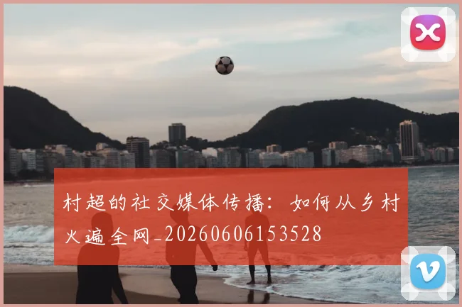 村超的社交媒体传播：如何从乡村火遍全网_20260606153528