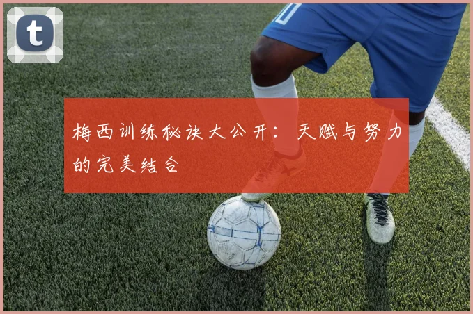 梅西训练秘诀大公开：天赋与努力的完美结合
