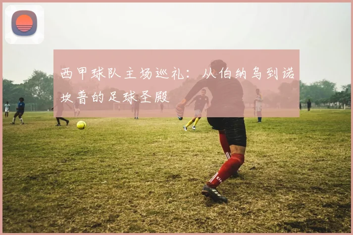 西甲球队主场巡礼：从伯纳乌到诺坎普的足球圣殿
