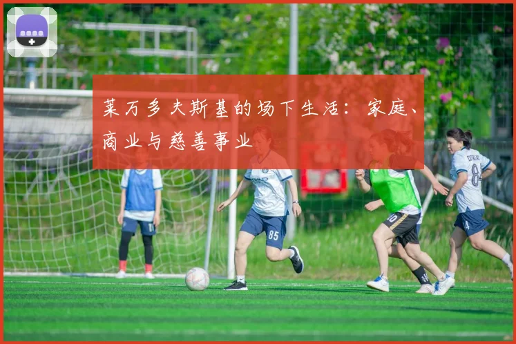 莱万多夫斯基的场下生活:家庭、商业与慈善事业