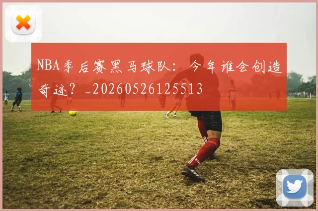 NBA季后赛黑马球队:今年谁会创造奇迹?_20260526125513